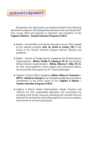 Recognition and appreciation are hereby extended to the following
educational programs and distinguished educators who contributed their
time, money, effort and expertise in realization and completion of this
Tagbina II District – Teacher Induction Program of 2012.
DepEd – Central Office and Teacher Education Council (TEC) headed
by our beloved secretary, Hon. Br. Armin A. Luistro, FSC as the
source of the Teacher Induction Program Manual, Modules and
guidelines.
DepEd - Division of Surigao del Sur headed by the Schools Division
Superintendent, Mdme. Teofila G. Cabatuan, Ph. D. and Assistant
Schools Division Superintendent, Mdme. Minerva T. Albis, Ph. D.
for their encouragement, moral support and involvement before,
during and after the program as TIP -Training Managers.
Tagbina II District Office headed by Mdme. Wilma A. Premarion –
ESP II / District In-Charge for her exemplary leadershipand sublime
commitment as the prime mover of this Tagbina II District –
Teacher Induction Program of 2012.
Tagbina II District School Administrators, Master Teachers and
Teachers for their unparalleled dedication and commitment by
providing some of their resources, extending their valuable time and
above all, by sharing their astounding expertise as resource speakers
and mentors for this training program.
 