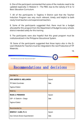 “EFA2015:KarapatanngLahat,PananagutanngLahat!”
6. One of the participant commented that some of the modules need to be
updated especially in Module II – The PBEC due to the nativity of K to 12
Basic Education Curriculum.
7. All of the participants in Tagbina II District said that the Teacher
Induction Program was very much relevant, timely and helpful to both
newly hired teachers and experienced teachers.
8. Some of the participants suggested that, there must be a budget
allocatedfor this programfrom the Department of Budget to every schools
district intended solely for this training.
9. The participants were also hopeful that this great program must be
institutionalized in the Philippine Educational System.
10. Some of the participants suggested that those topics also in the Q-
Learn Module for Teachers must be integratedin the next Production of TIP
Materials.
19.
Submitted by:
KIRK ANDREW B. ABELLANOSA
TIP District Coordinator
Tagbina II District
Signed:
Date:
Noted by:
WILMA A. PREMARION
ESP – II / District In – Charge
Tagbina II District
Signed:
Date:
Recommended by:
MINERVA T. ALBIS, Ph. D.
Asst. Schools Division Superintendent
Signed:
Date:
 
