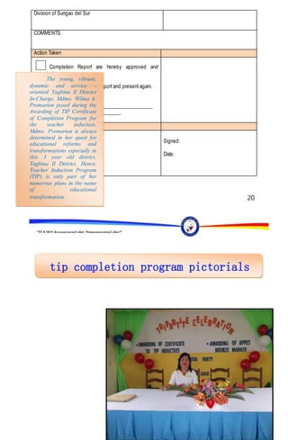 “EFA2015:KarapatanngLahat,PananagutanngLahat!”
20
Division of Surigao del Sur
COMMENTS:
Action Taken
Completion Report are hereby approved and
accepted.
Revised the completion report and present again.
Reasons:
________________________________________________
__________________________________.
By:
TEOFILA G. CABATUAN, Ph.D.
Schools Division Superintendent
Division of Superintendent
Signed:
Date:
The young, vibrant,
dynamic and service –
oriented Tagbina II District
In-Charge, Mdme. Wilma A.
Premarion posed during the
Awarding of TIP Certificate
of Completion Program for
the teacher inductees.
Mdme. Premarion is always
determined in her quest for
educational reforms and
transformations especially in
this 3 year old district,
Tagbina II District. Hence,
Teacher Induction Program
(TIP) is only part of her
numerous plans in the name
of educational
transformation.
 