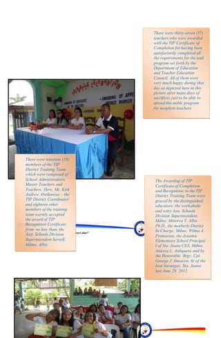 “EFA2015:KarapatanngLahat,PananagutanngLahat!”
“EFA2015:KarapatanngLahat,PananagutanngLahat!”
The Awarding of TIP
Certificate of Completion
and Recognition to the TIP
District Training Team were
graced by the distinguished
educators; the workaholic
and witty Asst. Schools
Division Superintendent,
Mdme. Minerva T. Albis
Ph.D., the motherly District
In-Charge, Mdme. Wilma A.
Premarion, the dynamic
Elementary School Principal
I of Sta. Juana CES, Mdme.
Aniceta L. Anliquera and by
the Honorable Brgy. Cpt.
George J. Simacon, Sr of the
host barangay, Sta. Juana
last June 29, 2012.
There were thirty-seven (37)
teachers who were awarded
with the TIP Certificate of
Completion for having been
satisfactorily completed all
the requirements for the said
program set forth by the
Department of Education
and Teacher Education
Council. All of them were
very much happy during that
day as depicted here in this
picture after many days of
sacrifices just to be able to
attend this noble program
for neophyte teachers.
There were nineteen (19)
members of the TIP
District Training Team
which were composed of
School Administrators,
Master Teachers and
Teachers. Here, Mr. Kirk
Andrew Abellanosa – the
TIP District Coordinator
and eighteen other
members of the training
team warmly accepted
the award of TIP
Recognition Certificate
from no less than, the
Asst. Schools Division
Superintendent herself,
Mdme. Albis.
 