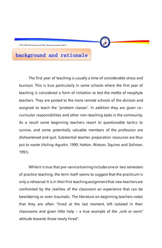 “EFA2015:KarapatanngLahat,PananagutanngLahat!”
The first year of teaching is usually a time of considerable stress and
burnout. This is true particularly in some schools where the first year of
teaching is considered a form of initiation to test the mettle of neophyte
teachers. They are posted to the more remote schools of the division and
assigned to teach the “problem classes”. In addition they are given co-
curricular responsibilities and other non-teaching tasks in the community.
As a result some beginning teachers resort to questionable tactics to
survive, and some potentially valuable members of the profession are
disheartened and quit. Substantial teacher preparation resources are thus
put to waste (Huling-Agustin, 1990; Hatton, Watson, Squires and Soliman,
1991).
While it is true that pre-servicetrainingincludes one or two semesters
of practice teaching, the term itself seems to suggest that the practicum is
only a rehearsal. It is in their first teachingassignmentthat new teachers are
confronted by the realities of the classroom an experience that can be
bewildering or even traumatic. The literature on beginning teachers notes
that they are often “hired at the last moment, left isolated in their
classrooms and given little help – a true example of the „sink or swim‟
attitude towards those newly hired”.
 
