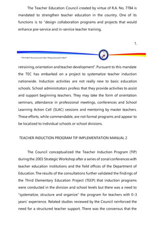 “EFA2015:KarapatanngLahat,PananagutanngLahat!”
The Teacher Education Council created by virtue of R.A. No. 7784 is
mandated to strengthen teacher education in the country. One of its
functions is to “design collaboration programs and projects that would
enhance pre-service and in-service teacher training,
1.
retraining, orientation andteacher development”. Pursuant to this mandate
the TEC has embarked on a project to systematize teacher induction
nationwide. Induction activities are not really new to basic education
schools. School administrators profess that they provide activities to assist
and support beginning teachers. They may take the form of orientation
seminars, attendance in professional meetings, conferences and School
Learning Action Cell (SLAC) sessions and mentoring by master teachers.
These efforts, while commendable, are not formal programs and appear to
be localized to individual schools or school divisions.
TEACHER INDUCTION PROGRAM TIP IMPLEMENTATION MANUAL 2
The Council conceptualized the Teacher Induction Program (TIP)
duringthe 2003 Strategic Workshop after a series of zonal conferences with
teacher education institutions and the field offices of the Department of
Education. The results of the consultations further validated the findings of
the Third Elementary Education Project (TEEP) that induction programs
were conducted in the division and school levels but there was a need to
“systematize, structure and organize” the program for teachers with 0-3
years’ experience. Related studies reviewed by the Council reinforced the
need for a structured teacher support. There was the consensus that the
 