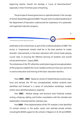 “EFA2015:KarapatanngLahat,PananagutanngLahat!”
beginning teacher should not develop a “curve of disenchantment”
especially in their first three years of teaching.
The principle of shared governance is operationalized in the concept
of School-BasedManagement(SBM). The past and incumbentleadershipof
the Department of Education underscored the importance of a systematic
and organized induction program,
2.
preferablyon the school level, as part of the institutionalization of SBM. The
truism is “empowered schools shall be in the best position to create
dramatic improvements in the basic education with school heads playing
crucial roles in ensuring the effective learning of students and overall
school performance.” (Lapus,2006)
The milestones of the TIP reflectthe careful planningandconceptualization
of the projectto establish the much needed continuum from pre-service to
in-service education and training of the basic education teachers.
Years 2003 - 2004 - Based on review of related literature andsurveys,
local and abroad, the TIP was conceptualized; module contents were
identified and finalized in a series of consultative workshops; module
writers were identified based on expertise.
Year 2005 - Module design and structure were finalized; module
writing, critiquing, editing, and further consultation with the clientele and
stakeholders characterized this calendar year.
Year 2006 - Pilot implementation of the TIP modules in the identified
15 schools division in the public sector and selected private schools
includingthe BEAM support to the schools in Regions X, XI, XII and ARMM.
 