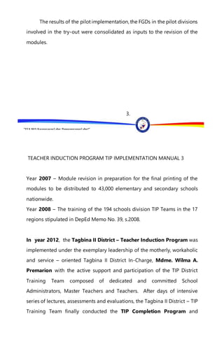 “EFA2015:KarapatanngLahat,PananagutanngLahat!”
The results of the pilot implementation, the FGDs in the pilot divisions
involved in the try-out were consolidated as inputs to the revision of the
modules.
3.
TEACHER INDUCTION PROGRAM TIP IMPLEMENTATION MANUAL 3
Year 2007 – Module revision in preparation for the final printing of the
modules to be distributed to 43,000 elementary and secondary schools
nationwide.
Year 2008 – The training of the 194 schools division TIP Teams in the 17
regions stipulated in DepEd Memo No. 39, s.2008.
In year 2012, the Tagbina II District – Teacher Induction Program was
implemented under the exemplary leadership of the motherly, workaholic
and service – oriented Tagbina II District In-Charge, Mdme. Wilma A.
Premarion with the active support and participation of the TIP District
Training Team composed of dedicated and committed School
Administrators, Master Teachers and Teachers. After days of intensive
series of lectures, assessments and evaluations, the Tagbina II District – TIP
Training Team finally conducted the TIP Completion Program and
 