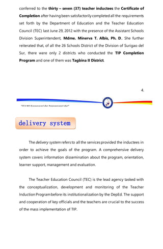 “EFA2015:KarapatanngLahat,PananagutanngLahat!”
conferred to the thirty – seven (37) teacher inductees the Certificate of
Completion after havingbeen satisfactorilycompletedall the requirements
set forth by the Department of Education and the Teacher Education
Council (TEC) last June 29, 2012 with the presence of the Assistant Schools
Division Superintendent, Mdme. Minerva T. Albis, Ph. D.. She further
reiterated that, of all the 26 Schools District of the Division of Surigao del
Sur, there were only 2 districts who conducted the TIP Completion
Program and one of them was Tagbina II District.
4.
The delivery system refers to all the services provided the inductees in
order to achieve the goals of the program. A comprehensive delivery
system covers information dissemination about the program, orientation,
learner support, management and evaluation.
The Teacher Education Council (TEC) is the lead agency tasked with
the conceptualization, development and monitoring of the Teacher
Induction Programbefore its institutionalization by the DepEd. The support
and cooperation of key officials and the teachers are crucial to the success
of the mass implementation of TIP.
 