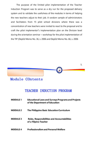 “EFA2015:KarapatanngLahat,PananagutanngLahat!”
The purpose of the limited pilot implementation of the Teacher
Induction Program was to serve as a dry run for the proposed delivery
system and to validate the usefulness of the modules in terms of helping
the new teachers adjust to their job. A random sample of administrators
and facilitators from 15 pilot school divisions where there was a
concentration of new teachers were invited to react to the proposal and to
craft the pilot implementor‟s implementation plan on the Division level
during the orientation seminar – workshop for the pilot implementation of
the TIP (DepEd Memo No. 36, s. 2006 and DepEd Memo No. 66, s. 2006
5.
MODULE 1 Educational Laws and SurveysProgramsand Projects
of the Department of Education
MODULE 2 The Philippine Basic Education Curriculum
MODULE 3 Roles, Responsibilities and Accountabilities
of a Filipino Teacher
MODULE 4 Professionalism and Personal Welfare
 