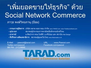 “เพิ่มยอดขายให้ธุรกิจ” ด้วย
Social Network Commerce
ภาวุธ พงษ์วทยภานุ (ป้อม)
           ิ

 - กรรมการผูจดการ บริษัท ตลาด ดอท คอม จากัด www.TARAD.com, www.ThaiSecondhand.com
              ้ ั
 - อุปนายก           สมาคมผู้ประกอบการพาณิชย์อิเล็กทรอนิกส์ไทย
 - อาจารย์           ม.ศิลปากร คณะไอซีที. ม.ศรีปทุม และ สถาบัน Net Design
 - ที่ปรึกษา-อดีตเลขาธิการ สมาคมผู้ดูแลเว็บไทย www.Webmaster.or.th

E-Mail    : pawoot@tarad.com              URL     : www.Pawoot.com
Twitter.com/pawoot                        Facebook.com/pawoot
BB PIN : 21C29B8E
 