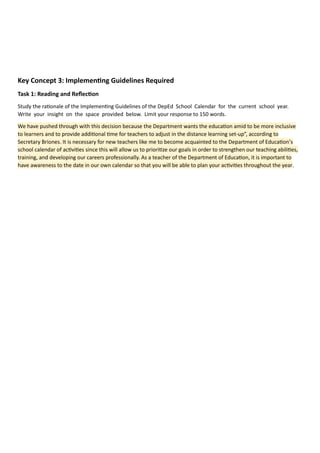 Key Concept 3: Implementing Guidelines Required
Task 1: Reading and Reflection
Study the rationale of the Implementing Guidelines of the DepEd School Calendar for the current school year.
Write your insight on the space provided below. Limit your response to 150 words.
We have pushed through with this decision because the Department wants the education amid to be more inclusive
to learners and to provide additional time for teachers to adjust in the distance learning set-up”, according to
Secretary Briones. It is necessary for new teachers like me to become acquainted to the Department of Education’s
school calendar of activities since this will allow us to prioritize our goals in order to strengthen our teaching abilities,
training, and developing our careers professionally. As a teacher of the Department of Education, it is important to
have awareness to the date in our own calendar so that you will be able to plan your activities throughout the year.
 