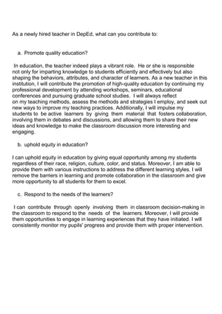 As a newly hired teacher in DepEd, what can you contribute to:
a. Promote quality education?
In education, the teacher indeed plays a vibrant role. He or she is responsible
not only for imparting knowledge to students efficiently and effectively but also
shaping the behaviors, attributes, and character of learners. As a new teacher in this
institution, I will contribute the promotion of high-quality education by continuing my
professional development by attending workshops, seminars, educational
conferences and pursuing graduate school studies. I will always reflect
on my teaching methods, assess the methods and strategies I employ, and seek out
new ways to improve my teaching practices. Additionally, I will impulse my
students to be active learners by giving them material that fosters collaboration,
involving them in debates and discussions, and allowing them to share their new
ideas and knowledge to make the classroom discussion more interesting and
engaging.
b. uphold equity in education?
I can uphold equity in education by giving equal opportunity among my students
regardless of their race, religion, culture, color, and status. Moreover, I am able to
provide them with various instructions to address the different learning styles. I will
remove the barriers in learning and promote collaboration in the classroom and give
more opportunity to all students for them to excel.
c. Respond to the needs of the learners?
I can contribute through openly involving them in classroom decision-making in
the classroom to respond to the needs of the learners. Moreover, I will provide
them opportunities to engage in learning experiences that they have initiated. I will
consistently monitor my pupils' progress and provide them with proper intervention.
 