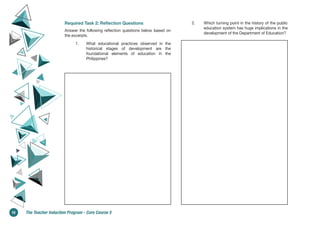 Required Task 2: Reflection Questions
Answer the following reflection questions below based on
the excerpts.
1. What educational practices observed in the
historical stages of development are the
foundational elements of education in the
Philippines?
2. Which turning point in the history of the public
education system has huge implications in the
development of the Department of Education?
10 The Teacher Induction Program - Core Course 5
 