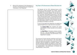 3. What are the implications of the trifocalization of
education in the administration and management
of education in the Philippines?
Key Topic 3: The Governance of Basic Education Act
The Republic Act No. 9155, otherwise known as the
Governance of Basic Education Act of 2001, renames
the Department of Education, Culture and Sports to
Department of Education (DepEd). The law also serves
as a framework decentralizing governance to the field
and making the schools and learning centers (LCs) the
“heart of the education system.” It promotes the principle
of shared governance which recognizes that every unit in
the Department of Education has a particular role, task,
and responsibility inherent in the office and for which it is
principally accountable for outcomes.
To carry out the goals of the department, the DepEd has
organized itself into two major structural components:
- the Central Office that maintains the overall
administration of basic education at the national
level; and
- the Field Offices - the regions, divisions, schools,
and LCs – that are responsible for the regional
and local coordination and administration of the
Department’s mandate.
The governance of basic education shall begin at the Central
Office (CO) and will be transmitted to the Field Offices
where the policy and principle for the governance of basic
education shall be translated into programs, projects, and
services developed, adopted, and offered to fit local needs.
Thus, the principles of accountability and transparency shall
be operationalized in the performance of functions and
responsibilities in these offices.
11
Guide for Mentors and Newly Hired Teachers
 