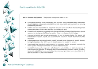 Read the excerpt from the RA No. 9155:
SEC. 3. Purposes and Objectives. – The purposes and objectives of this Act are:
• to provide the framework for the governance of basic education, which shall set the general directions for
educational policies and standards and establish authority, accountability, and responsibility for achieving
higher learning outcomes;
• to define roles and responsibilities of, and provide resources to, the field offices which shall implement
educational programs, projects, and services in communities they serve;
• to make schools and learning centers the most important vehicle for the teaching and learning of national
values and for developing in the Filipino learners love of country and pride in its rich heritage;
• to ensure that schools and learning centers receive the kind of focused attention they deserve and
that educational programs, projects, and services take into account the interests of all members of the
community;
• to enable the schools and learning centers to reflect the values of the community by allowing teachers/
learning facilitators and other staff to have the flexibility to serve the needs of the learners;
• to encourage local initiatives for the improvement of schools and learning centers and to provide the
means by which these improvements may be achieved and sustained; and
• to establish schools and learning centers as facilities where school children are able to learn a range of
core competencies prescribed for elementary and high school education programs or where the out-of-
school youth and adult learners are provided alternative learning programs and receive accreditation for at
least the equivalent of a high school education.
12 The Teacher Induction Program - Core Course 5
 