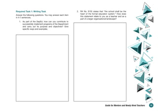 Required Task 1: Writing Task
Answer the following questions. You may answer each item
in 4-7 sentences.
1. As part of the DepEd, how can you contribute to
successfully implement programs of the Department
and carry out its purpose and objectives? Give
specific ways and examples.
2. RA No. 9155 states that “the school shall be the
heart of the formal education system.” How does
this statement relate to you as a teacher and as a
part of a larger organizational landscape?
13
Guide for Mentors and Newly Hired Teachers
 