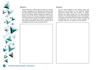 Scenario 2
Teacher Mary Ann, a fellow teacher whom you consider
a friend, messaged you on Facebook and told you that
she will be absent tomorrow. She asked you to substitute
all her five classes. Without letting you respond, she
already sent you the learning materials for her lessons
tomorrow. However, you also have classes to attend and
your learners are expecting to deliver a performance
task that they prepared for. What are you going to do as
a colleague and who should you direct her to?
Scenario 3
Lito, the class president of your advisory class, was
elected as the president of the Supreme Student
Government (SSG). After three months, his subject
teachers are having trouble with his class standing
because of his frequent absences and non-submission
of required written and performance tasks. Lito is getting
overwhelmed with the various school activities he
manages. What are you going to do as the adviser?
36 The Teacher Induction Program - Core Course 5
 