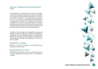 Key Topic 1: Preparation and Checking of School
Forms
The preparation and checking of school forms, undertaken
to ensure the quality and consistency of learner information,
are among the critical activities conducted at the end of
every School Year (SY). The DepEd hereby prescribes,
thru DO 11, s. 2018, the standard process and protocols in
the preparation, evaluation, and updating of school forms
conducted at the end of every school year to provide a
reliable assurance mechanism of learner information, ensure
the quality and timeliness of school reports, and reduce the
resources spent for clerical and records management.
Anchored on the principles of accountability, accuracy and
reliability of data and efficiency, DepEd has simplified the
procedures on how to efficiently prepare the school forms.
DepEd has prescribed standard process and protocols in
the preparation, evaluation, and updating of school forms
(DO 11, s.2018).
Required Task 1: Reading
Read DO 11, s.2018 – Guidelines on the Preparation and
Checking of School Forms.
Required Task 2: True or False.
Write TRUE if the statement is correct and FALSE if incorrect.
If FALSE, determine the reason/s why the statement is
incorrect.
47
Guide for Mentors and Newly Hired Teachers
 