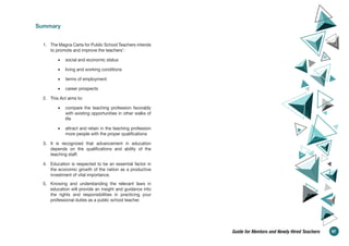 Summary
1. The Magna Carta for Public School Teachers intends
to promote and improve the teachers’:
• social and economic status
• living and working conditions
• terms of employment
• career prospects
2. This Act aims to:
• compare the teaching profession favorably
with existing opportunities in other walks of
life
• attract and retain in the teaching profession
more people with the proper qualifications
3. It is recognized that advancement in education
depends on the qualifications and ability of the
teaching staff.
4. Education is respected to be an essential factor in
the economic growth of the nation as a productive
investment of vital importance.
5. Knowing and understanding the relevant laws in
education will provide an insight and guidance into
the rights and responsibilities in practicing your
professional duties as a public school teacher.
67
Guide for Mentors and Newly Hired Teachers
 
