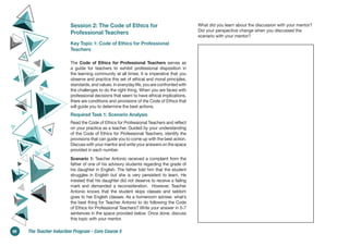 Session 2: The Code of Ethics for
Professional Teachers
Key Topic 1: Code of Ethics for Professional
Teachers
The Code of Ethics for Professional Teachers serves as
a guide for teachers to exhibit professional disposition in
the learning community at all times. It is imperative that you
observe and practice this set of ethical and moral principles,
standards, and values. In everyday life, you are confronted with
the challenges to do the right thing. When you are faced with
professional decisions that seem to have ethical implications,
there are conditions and provisions of the Code of Ethics that
will guide you to determine the best actions.
Required Task 1: Scenario Analysis
Read the Code of Ethics for Professional Teachers and reflect
on your practice as a teacher. Guided by your understanding
of the Code of Ethics for Professional Teachers, identify the
provisions that can guide you to come up with the best action.
Discuss with your mentor and write your answers on the space
provided in each number.
Scenario 1: Teacher Antonio received a complaint from the
father of one of his advisory students regarding the grade of
his daughter in English. The father told him that the student
struggles in English but she is very persistent to learn. He
insisted that his daughter did not deserve to receive a failing
mark and demanded a reconsideration. However, Teacher
Antonio knows that the student skips classes and seldom
goes to her English classes. As a homeroom adviser, what’s
the best thing for Teacher Antonio to do following the Code
of Ethics for Professional Teachers? Write your answer in 5-7
sentences in the space provided below. Once done, discuss
this topic with your mentor.
What did you learn about the discussion with your mentor?
Did your perspective change when you discussed the
scenario with your mentor?
68 The Teacher Induction Program - Core Course 5
 