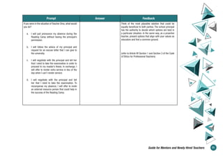 Prompt Answer Feedback
If you were in the situation of Teacher Dina, what would
you do?
a. I will just pronounce my absence during the
Reading Camp without having the principal’s
permission.
b. I will follow the advice of my principal and
request for an excuse letter that I can give to
the university.
c. I will negotiate with the principal and tell her
that I need to take the examination in order to
proceed to my master’s thesis. In exchange, I
will offer to render extra service in lieu of the
day when I can’t render service.
d. I will negotiate with the principal and tell
her that I need to take the examination. To
recompense my absence, I will offer to invite
an external resource person that could help in
the success of the Reading Camp.
Think of the most plausible solution that could be
equally beneficial to both parties. The school principal
has the authority to decide which options are best in
a particular situation. In the same way, as a proactive
teacher, present options that align with your values as
educators and find a common ground.
(refer to Article VII Section 1 and Section 3 of the Code
of Ethics for Professional Teachers)
71
Guide for Mentors and Newly Hired Teachers
 