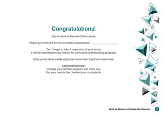 Congratulations!
You’ve come to the end of this course.
Please go to this link for the summative assessment: _____________________
Don’t forget to take a screenshot of your score.
It will be submitted to your mentor for verification and recording purposes.
Once you’re done, kindly input your score here: Input your score here.
Additional reminder:
Compile your portfolio output/s and make sure
that your mentor has checked your coursebook.
77
Guide for Mentors and Newly Hired Teachers
 