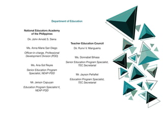 Department of Education
National Educators Academy
of the Philippines
Dir. John Arnold S. Siena
Ms. Anna Marie San Diego
Officer-in-charge, Professional
Development Division (PDD)
Ms. Ana-Sol Reyes
Senior Education Program
Specialist, NEAP-PDD
Mr. Jerson Capuyan
Education Program Specialist II,
NEAP-PDD
Teacher Education Council
Dir. Runvi V. Manguerra
Ms. Donnabel Bihasa
Senior Education Program Specialist,
TEC Secretariat
Mr. Jayson Peñafiel
Education Program Specialist,
TEC Secretariat
 