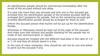 • An identification parade should be commenced immediately after the
arrest of the accused without any delay.
• If a case has more than one accused and only one or few accused got
arrested then the identification parade of the arrested accused shall be
arranged don’t postpone the parade. And as the remaining accused got
arrested Identification parade should be arranged for them as well.
• Inform the accused person that he/she will be put up for the Identification
Parade.
• Witnesses or Witnesses should be kept out of the sight of the accused.
And make sure that witness and people standing for the parade has no
mode of any communication or signals.
• Accused should be mingled with the different look-alike in the ratio of 1:5
or 1:10 and they all should stand in a line.
• In the case of many witnesses, they should be call one by one and asked
to point out the accused if any.
 