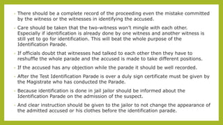 • There should be a complete record of the proceeding even the mistake committed
by the witness or the witnesses in identifying the accused.
• Care should be taken that the two-witness won’t mingle with each other.
Especially if identification is already done by one witness and another witness is
still yet to go for identification. This will beat the whole purpose of the
Identification Parade.
• If officials doubt that witnesses had talked to each other then they have to
reshuffle the whole parade and the accused is made to take different positions.
• If the accused has any objection while the parade it should be well recorded.
• After the Test Identification Parade is over a duly sign certificate must be given by
the Magistrate who has conducted the Parade.
• Because identification is done in jail jailor should be informed about the
Identification Parade on the admission of the suspect.
• And clear instruction should be given to the jailor to not change the appearance of
the admitted accused or his clothes before the identification parade.
 
