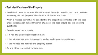 • Test Identification of the Property
• In criminal cases sometimes identification of the object used in the crime becomes
necessary, for this purpose Identification of Property is done.
• When a witness claim that he can identify the properties connected with the case
under investigation Police Officer In charge of the case should ask the following
questions:
1.Description of the property.
2.If it has any unique identification mark.
3.If the witness has seen this property earlier under any circumstances.
4.If the witness has handled the property earlier.
5.Or any other relevant circumstances.
 