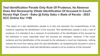Test Identification Parade Only Rule Of Prudence, Its Absence
Does Not Necessarily Vitiate Identification Of Accused In Court:
Kerala High Court - Sabu @ Eetty Sabu v State of Kerala - 2023
SCC Online Ker 1166
• “The object of a test identification parade is to test and ascertain the trustworthiness of the
evidence regarding the identification of the accused. Test identification parade is only a rule of
prudence. It is intended to be a measure of corroboration of the identification of the accused by
the witnesses in court, especially when the accused are strangers. However, if the ocular
evidence and the identification of the accused by the witnesses in court are impressive, nothing
restricts the court from relying upon the said identification, as recognising the accused in court is
the substantive evidence, while test identification parade is not an evidence of that character”
 