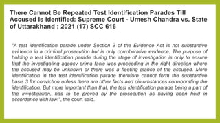 There Cannot Be Repeated Test Identification Parades Till
Accused Is Identified: Supreme Court - Umesh Chandra vs. State
of Uttarakhand ; 2021 (17) SCC 616
"A test identification parade under Section 9 of the Evidence Act is not substantive
evidence in a criminal prosecution but is only corroborative evidence. The purpose of
holding a test identification parade during the stage of investigation is only to ensure
that the investigating agency prima facie was proceeding in the right direction where
the accused may be unknown or there was a fleeting glance of the accused. Mere
identification in the test identification parade therefore cannot form the substantive
basis 3 for conviction unless there are other facts and circumstances corroborating the
identification. But more important than that, the test identification parade being a part of
the investigation, has to be proved by the prosecution as having been held in
accordance with law.", the court said.
 