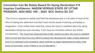 Conviction Can Be Solely Based On Dying Declaration If It
Inspires Confidence: NAEEM VERSUS STATE OF UTTAR
PRADESH, 2024 INSC 169 – 2024 SCC Online SC 237
• “The Court is required to satisfy itself that the deceased was in a fit state of mind at the
time of making the statement and that it was not the result of tutoring, prompting or
imagination. It has further been held that, where the Court is satisfied about the dying
declaration being true and voluntary, it can base its conviction without any further
corroboration. The Court has observed that if after careful scrutiny, the court is satisfied
that it is true and free from any effort to induce the deceased to make a false statement
and if it is coherent and consistent, there shall be no legal impediment to make it the
basis of conviction, even if there is no corroboration.”,
 