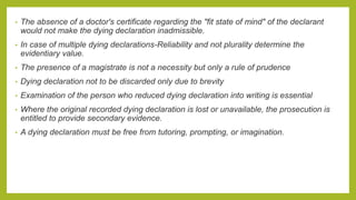 • The absence of a doctor's certificate regarding the "fit state of mind" of the declarant
would not make the dying declaration inadmissible.
• In case of multiple dying declarations-Reliability and not plurality determine the
evidentiary value.
• The presence of a magistrate is not a necessity but only a rule of prudence
• Dying declaration not to be discarded only due to brevity
• Examination of the person who reduced dying declaration into writing is essential
• Where the original recorded dying declaration is lost or unavailable, the prosecution is
entitled to provide secondary evidence.
• A dying declaration must be free from tutoring, prompting, or imagination.
 