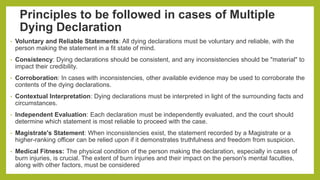 Principles to be followed in cases of Multiple
Dying Declaration
• Voluntary and Reliable Statements: All dying declarations must be voluntary and reliable, with the
person making the statement in a fit state of mind.
• Consistency: Dying declarations should be consistent, and any inconsistencies should be "material" to
impact their credibility.
• Corroboration: In cases with inconsistencies, other available evidence may be used to corroborate the
contents of the dying declarations.
• Contextual Interpretation: Dying declarations must be interpreted in light of the surrounding facts and
circumstances.
• Independent Evaluation: Each declaration must be independently evaluated, and the court should
determine which statement is most reliable to proceed with the case.
• Magistrate's Statement: When inconsistencies exist, the statement recorded by a Magistrate or a
higher-ranking officer can be relied upon if it demonstrates truthfulness and freedom from suspicion.
• Medical Fitness: The physical condition of the person making the declaration, especially in cases of
burn injuries, is crucial. The extent of burn injuries and their impact on the person's mental faculties,
along with other factors, must be considered
 