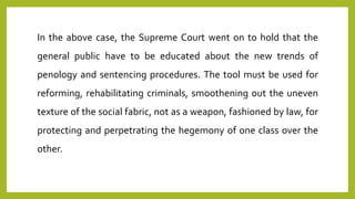 In the above case, the Supreme Court went on to hold that the
general public have to be educated about the new trends of
penology and sentencing procedures. The tool must be used for
reforming, rehabilitating criminals, smoothening out the uneven
texture of the social fabric, not as a weapon, fashioned by law, for
protecting and perpetrating the hegemony of one class over the
other.
 