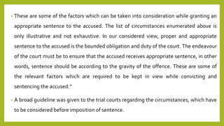• These are some of the factors which can be taken into consideration while granting an
appropriate sentence to the accused. The list of circumstances enumerated above is
only illustrative and not exhaustive. In our considered view, proper and appropriate
sentence to the accused is the bounded obligation and duty of the court. The endeavour
of the court must be to ensure that the accused receives appropriate sentence, in other
words, sentence should be according to the gravity of the offence. These are some of
the relevant factors which are required to be kept in view while convicting and
sentencing the accused.”
• A broad guideline was given to the trial courts regarding the circumstances, which have
to be considered before imposition of sentence.
 