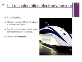 + II. La sustentation électrodynamique
 II.1. Le Maglev :
 Vitesse record de 581km/h atteinte
le 2 décembre 2003.
 Pas de frottements avec l’air, pas
de frottements avec les rails.
 Meilleurs accélération.
11
11
 
