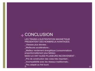 + CONCLUSION
LES TRAINS A SUSTENTATION MAGNETIQUE
PRESENTENT DES NOMBREUX AVANTAGES:
_Vitesses plus élevées ;
_Meilleures accélérations ;
_Meilleur rendement énergétique (consommations
proportionnellement plus faibles).
MAIS ILS ONT AUSSI PLUSIEURS INCONVENIENT :
_Prix de construction des voies très important ;
_Incompatibilité avec les réseaux traditionnels ;
_Peu adapté au fret lourd.
22 22
 