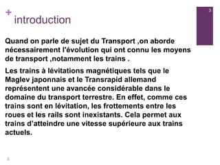 +
introduction
Quand on parle de sujet du Transport ,on aborde
nécessairement l'évolution qui ont connu les moyens
de transport ,notamment les trains .
Les trains à lévitations magnétiques tels que le
Maglev japonnais et le Transrapid allemand
représentent une avancée considérable dans le
domaine du transport terrestre. En effet, comme ces
trains sont en lévitation, les frottements entre les
roues et les rails sont inexistants. Cela permet aux
trains d’atteindre une vitesse supérieure aux trains
actuels.
3
3
 