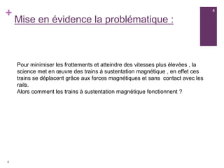 +
Mise en évidence la problématique :
Pour minimiser les frottements et atteindre des vitesses plus élevées , la
science met en œuvre des trains à sustentation magnétique , en effet ces
trains se déplacent grâce aux forces magnétiques et sans contact avec les
rails.
Alors comment les trains à sustentation magnétique fonctionnent ?
4
4
 