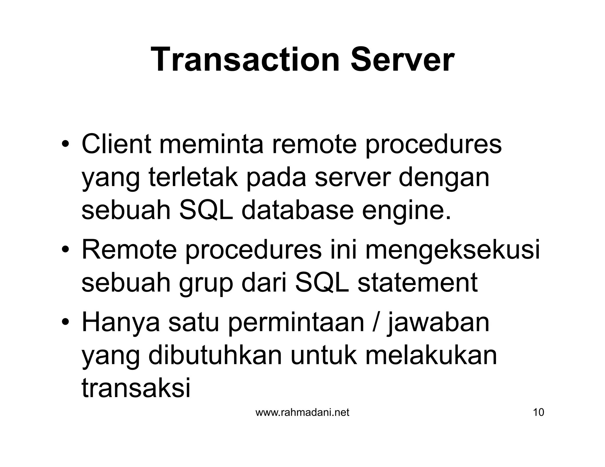 Transaction Server
• Client meminta remote procedures
yang terletak pada server dengan
sebuah SQL database engine.
• Remote procedures ini mengeksekusi
sebuah grup dari SQL statement
• Hanya satu permintaan / jawaban
yang dibutuhkan untuk melakukan
transaksi
www.rahmadani.net 10
• Client meminta remote procedures
yang terletak pada server dengan
sebuah SQL database engine.
• Remote procedures ini mengeksekusi
sebuah grup dari SQL statement
• Hanya satu permintaan / jawaban
yang dibutuhkan untuk melakukan
transaksi
 
