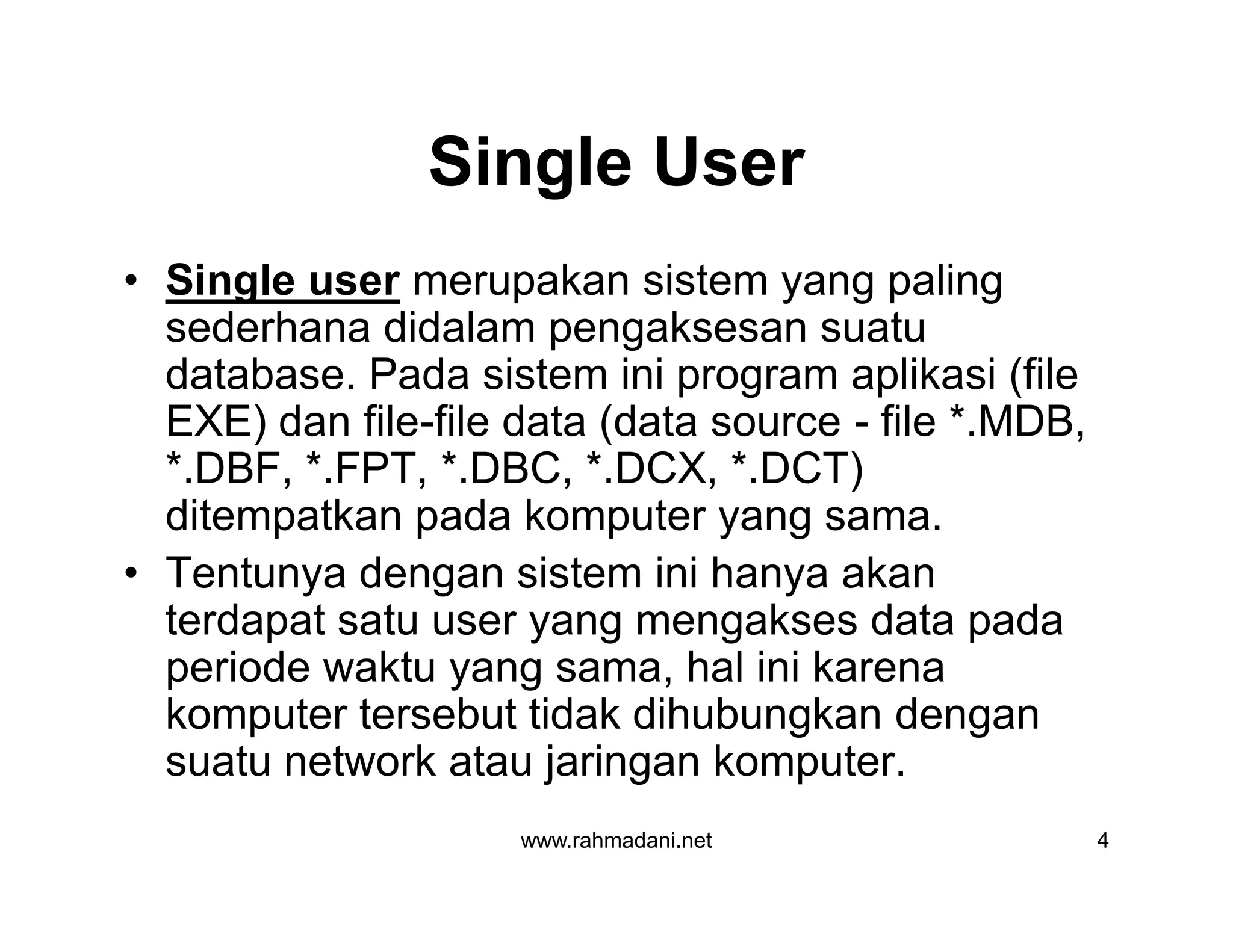 Single User
• Single user merupakan sistem yang paling
sederhana didalam pengaksesan suatu
database. Pada sistem ini program aplikasi (file
EXE) dan file-file data (data source - file *.MDB,
*.DBF, *.FPT, *.DBC, *.DCX, *.DCT)
ditempatkan pada komputer yang sama.
• Tentunya dengan sistem ini hanya akan
terdapat satu user yang mengakses data pada
periode waktu yang sama, hal ini karena
komputer tersebut tidak dihubungkan dengan
suatu network atau jaringan komputer.
www.rahmadani.net 4
• Single user merupakan sistem yang paling
sederhana didalam pengaksesan suatu
database. Pada sistem ini program aplikasi (file
EXE) dan file-file data (data source - file *.MDB,
*.DBF, *.FPT, *.DBC, *.DCX, *.DCT)
ditempatkan pada komputer yang sama.
• Tentunya dengan sistem ini hanya akan
terdapat satu user yang mengakses data pada
periode waktu yang sama, hal ini karena
komputer tersebut tidak dihubungkan dengan
suatu network atau jaringan komputer.
 