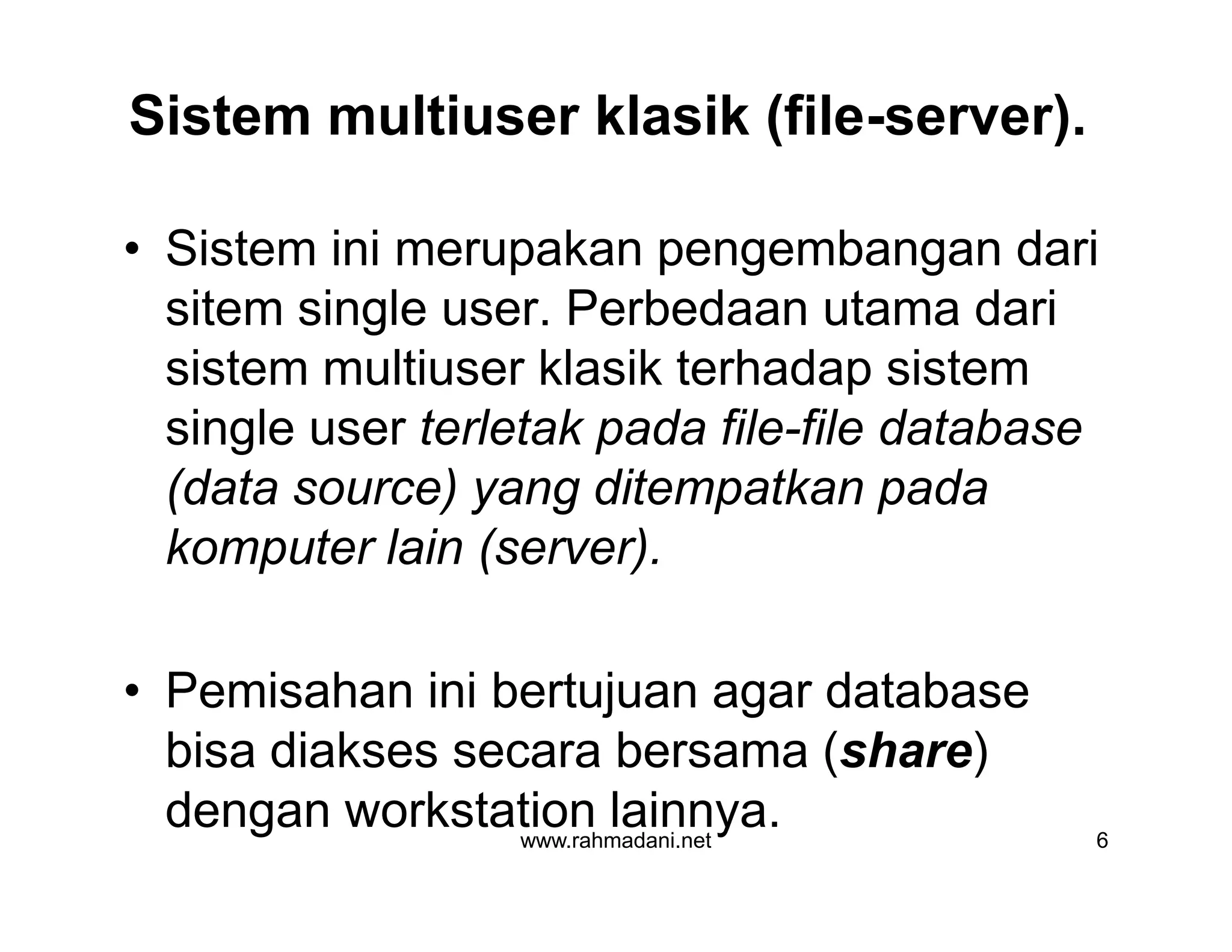Sistem multiuser klasik (file-server).
• Sistem ini merupakan pengembangan dari
sitem single user. Perbedaan utama dari
sistem multiuser klasik terhadap sistem
single user terletak pada file-file database
(data source) yang ditempatkan pada
komputer lain (server).
• Pemisahan ini bertujuan agar database
bisa diakses secara bersama (share)
dengan workstation lainnya.www.rahmadani.net 6
• Sistem ini merupakan pengembangan dari
sitem single user. Perbedaan utama dari
sistem multiuser klasik terhadap sistem
single user terletak pada file-file database
(data source) yang ditempatkan pada
komputer lain (server).
• Pemisahan ini bertujuan agar database
bisa diakses secara bersama (share)
dengan workstation lainnya.
 
