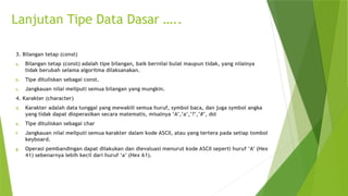 3. Bilangan tetap (const)
a. Bilangan tetap (const) adalah tipe bilangan, baik bernilai bulat maupun tidak, yang nilainya
tidak berubah selama algoritma dilaksanakan.
b. Tipe dituliskan sebagai const.
c. Jangkauan nilai meliputi semua bilangan yang mungkin.
4. Karakter (character)
d. Karakter adalah data tunggal yang mewakili semua huruf, symbol baca, dan juga symbol angka
yang tidak dapat dioperasikan secara matematis, misalnya ‘A’,’a’,’?’,’#’, dst
e. Tipe dituliskan sebagai char
f. Jangkauan nilai meliputi semua karakter dalam kode ASCII, atau yang tertera pada setiap tombol
keyboard.
g. Operasi pembandingan dapat dilakukan dan dievaluasi menurut kode ASCII seperti huruf ‘A’ (Hex
41) sebenarnya lebih kecil dari huruf ‘a’ (Hex 61).
Lanjutan Tipe Data Dasar …..
 