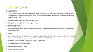Tipe Bentukan
1. Array (larik)
a. Array adalah tipe data bentukan yang merupakan wadah untuk manampung nilai-nilai data
yang sejenis. Kumpulan bilangan bulat adalah array integer, kumpulan bilangan tidak bulat
adalah array real.
b. Cara mendifiniskan ada dua macam, yaitu:
1) Nilai_ujian: array[1...10] of integer; atau
2) int nilai_ujian[10]
c. Kedua dfinisi di atas menunjukan bahwa nilai_ujian adalah kumpulan dari 10 nilai bertipe
bilangan bulat.
2. String
d. String adalah tipe data bentukan yang merupakn deretan karakter yang membentuk satu kata
atau satu kalimat, yang biasanya diapit oleh dua tanda kutip.
e. Contoh: nama, alamat, dan judul adalah tipe string
f. Cara mendifinisaknnya adalah:
1) String Nama, Alamat; atau
2) Nama, Alamat: String;
 