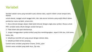 Variabel
Variabel adalah nama yang mewakili suatu elemen data, seperti t4lahir untuk tempat lahir,
Alamat
untuk alamat, tanggal untuk tanggal lahir, dsb. Ada aturan tertentu yang wajib diikuti dalam
pemberian nama variabel, antara lain:
1. Harus dimulai dengan abjad, tidak boleh dimulai dengan angka atau symbol. Khusus untuk
PHP, variabel selalu ditulis dengan awalan berupa $.
2. Tidak boleh ada spasi diantaranya.
3. Jangan menggunakan symbol-simbol yang bisa membingungkan, seperti titik dua, titik koma,
koma, dsb.
4. Sebaiknya memiliki arti yang sesuai dengan elemen data.
5. Sebaiknya tidak terlalu panjang.
Contoh nama variabel yang benar $nama, $nilai_ujian
Contoh nama variabel yang salah 4xyz, $ip rata.
 