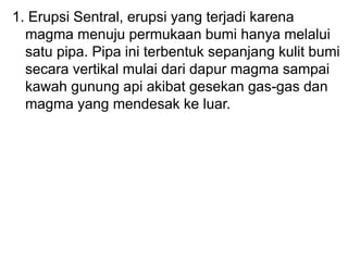 1. Erupsi Sentral, erupsi yang terjadi karena
magma menuju permukaan bumi hanya melalui
satu pipa. Pipa ini terbentuk sepanjang kulit bumi
secara vertikal mulai dari dapur magma sampai
kawah gunung api akibat gesekan gas-gas dan
magma yang mendesak ke luar.
 