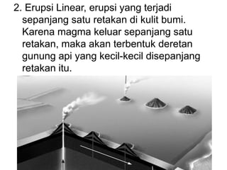 2. Erupsi Linear, erupsi yang terjadi
sepanjang satu retakan di kulit bumi.
Karena magma keluar sepanjang satu
retakan, maka akan terbentuk deretan
gunung api yang kecil-kecil disepanjang
retakan itu.
 