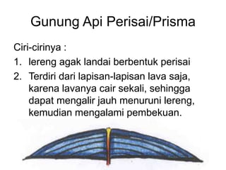 Gunung Api Perisai/Prisma
Ciri-cirinya :
1. lereng agak landai berbentuk perisai
2. Terdiri dari lapisan-lapisan lava saja,
karena lavanya cair sekali, sehingga
dapat mengalir jauh menuruni lereng,
kemudian mengalami pembekuan.
 