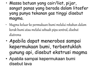 • Massa batuan yang cair/liat, pijar,
sangat panas yang berada dalam litosfer
yang punya tekanan gas tinggi disebut
magma.
• Magma keluar ke permukaan bumi melalui rekahan dalam
kerak bumi atau melalui sebuah pipa sentral, disebut
diatrema
• Apabila dapat menerobos sampai
kepermukaan bumi, terbentuklah
gunung api, disebut ekstrusi magma
• Apabila sampai kepermukaan bumi
disebut lava
 