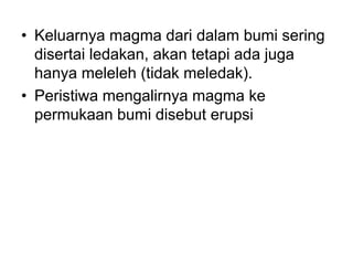 • Keluarnya magma dari dalam bumi sering
disertai ledakan, akan tetapi ada juga
hanya meleleh (tidak meledak).
• Peristiwa mengalirnya magma ke
permukaan bumi disebut erupsi
 