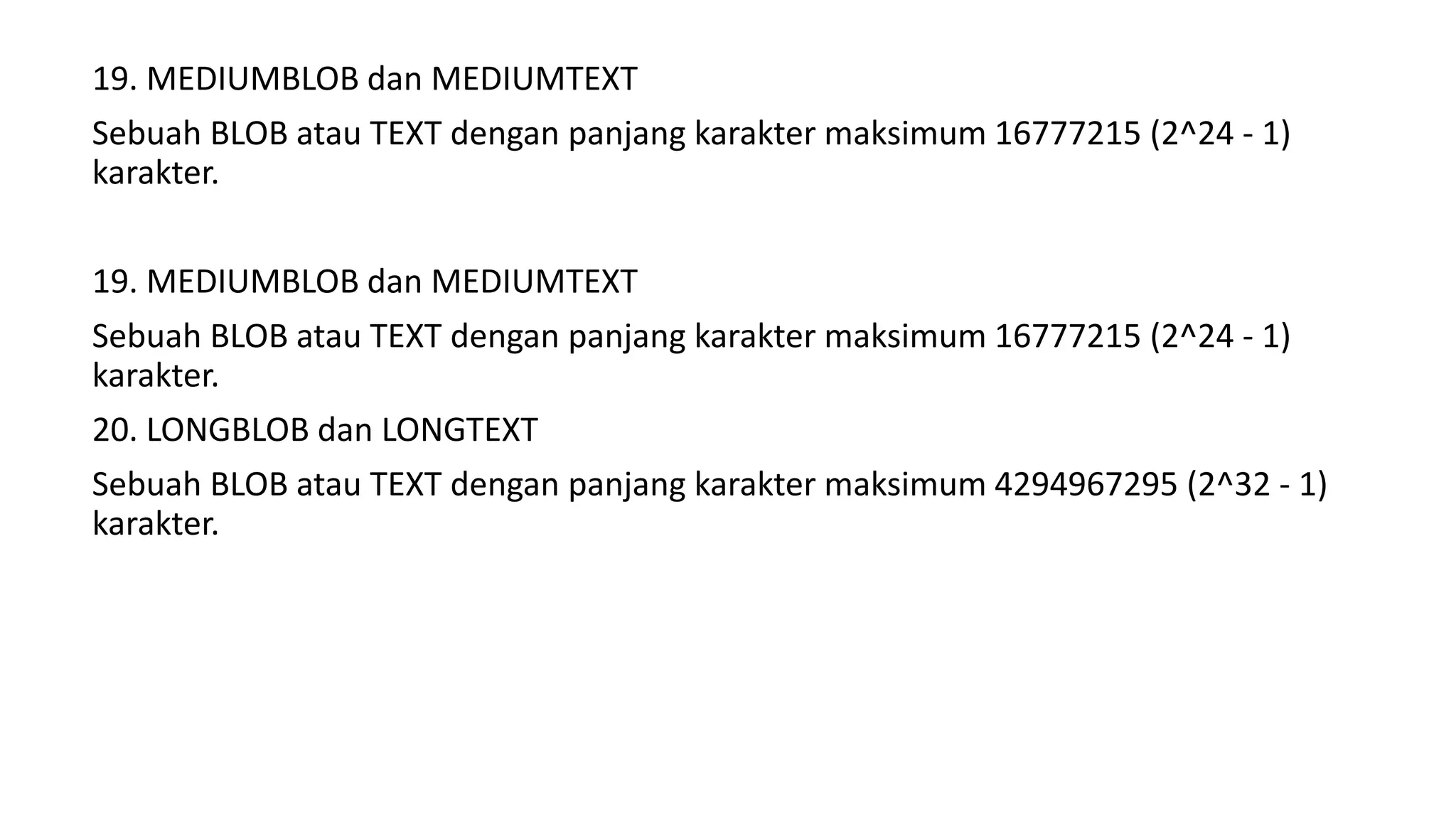 19. MEDIUMBLOB dan MEDIUMTEXT
Sebuah BLOB atau TEXT dengan panjang karakter maksimum 16777215 (2^24 - 1)
karakter.
19. MEDIUMBLOB dan MEDIUMTEXT
Sebuah BLOB atau TEXT dengan panjang karakter maksimum 16777215 (2^24 - 1)
karakter.
20. LONGBLOB dan LONGTEXT
Sebuah BLOB atau TEXT dengan panjang karakter maksimum 4294967295 (2^32 - 1)
karakter.
 